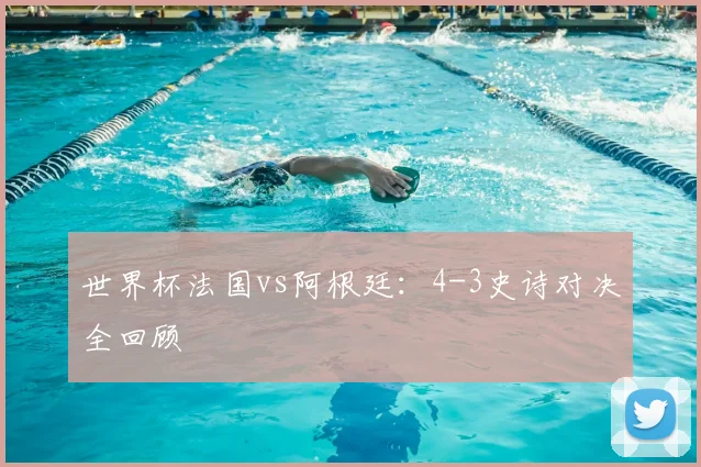 世界杯法国vs阿根廷：4-3史诗对决全回顾