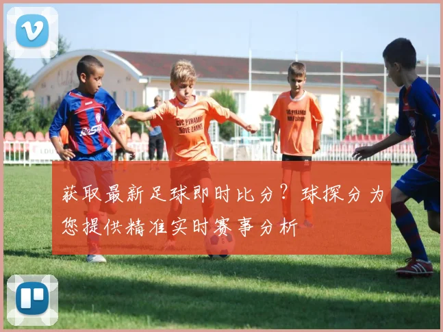 获取最新足球即时比分?球探分为您提供精准实时赛事分析
